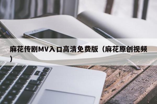 麻花传剧MV入口高清免费版（麻花原创视频）