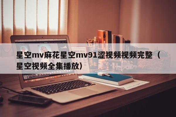 星空mv麻花星空mv91涩视频视频完整（星空视频全集播放）