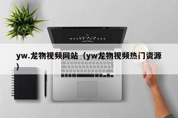 yw.龙物视频网站（yw龙物视频热门资源）